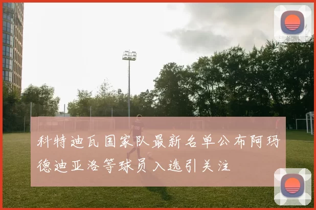 科特迪瓦国家队最新名单公布阿玛德迪亚洛等球员入选引关注