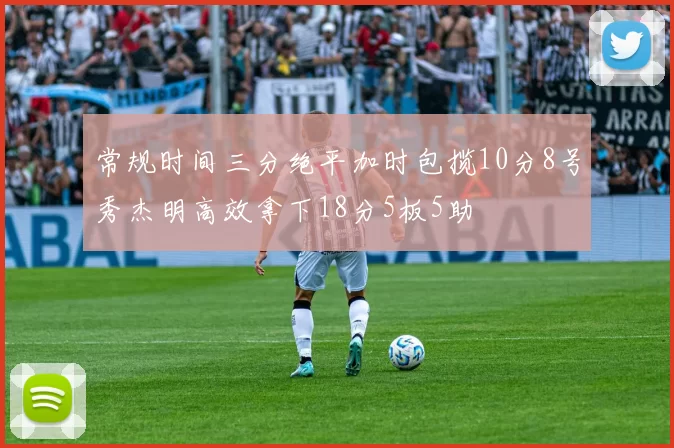 常规时间三分绝平加时包揽10分8号秀杰明高效拿下18分5板5助