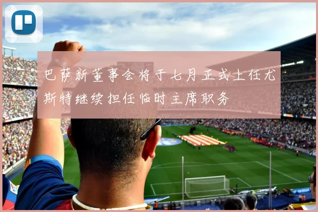 巴萨新董事会将于七月正式上任尤斯特继续担任临时主席职务