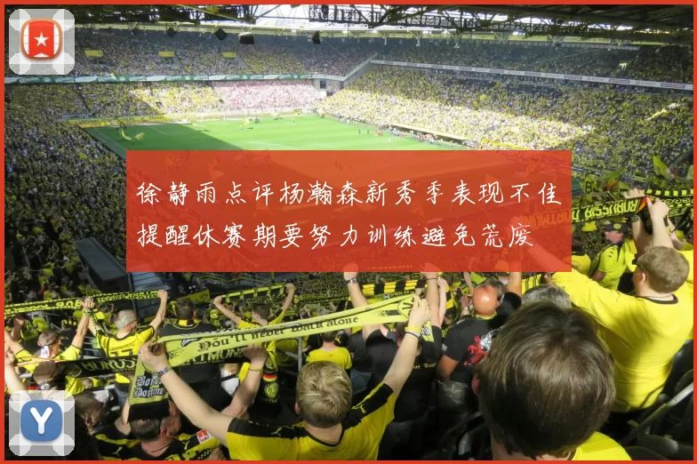 徐静雨点评杨瀚森新秀季表现不佳提醒休赛期要努力训练避免荒废
