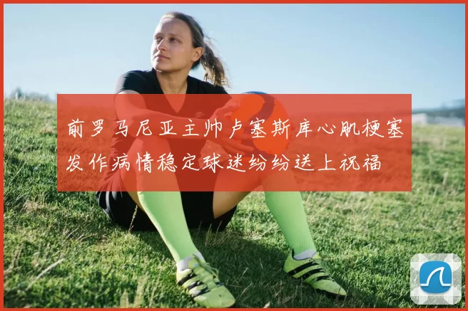 前罗马尼亚主帅卢塞斯库心肌梗塞发作病情稳定球迷纷纷送上祝福