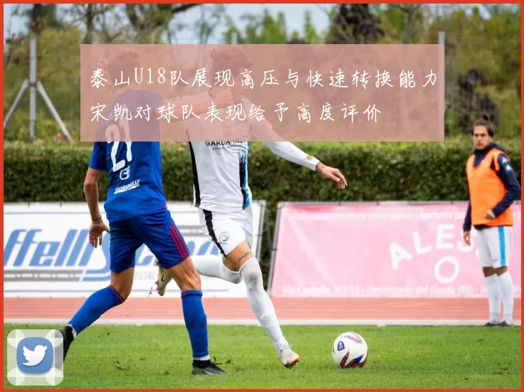 泰山U18队展现高压与快速转换能力宋凯对球队表现给予高度评价