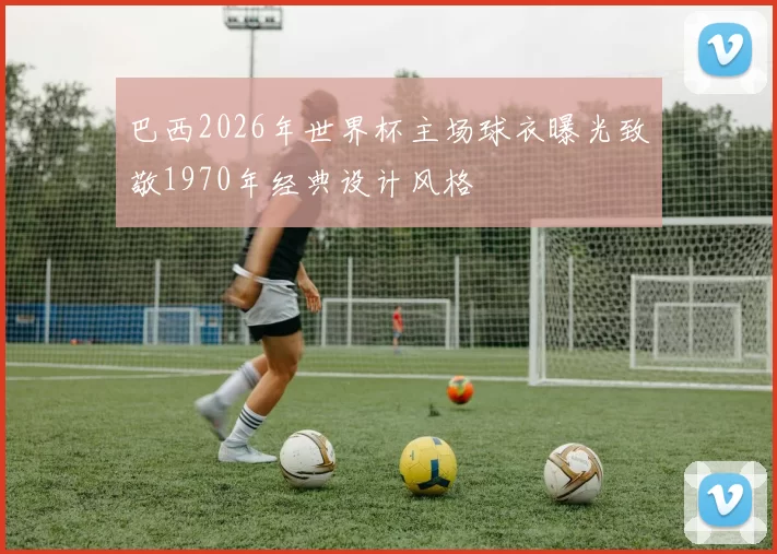 巴西2026年世界杯主场球衣曝光致敬1970年经典设计风格