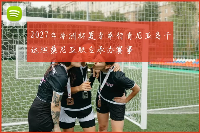2027年非洲杯夏季举行肯尼亚乌干达坦桑尼亚联合承办赛事