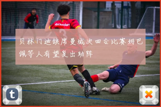 贝林门迪缺席曼城次回合比赛姆巴佩等人有望复出助阵