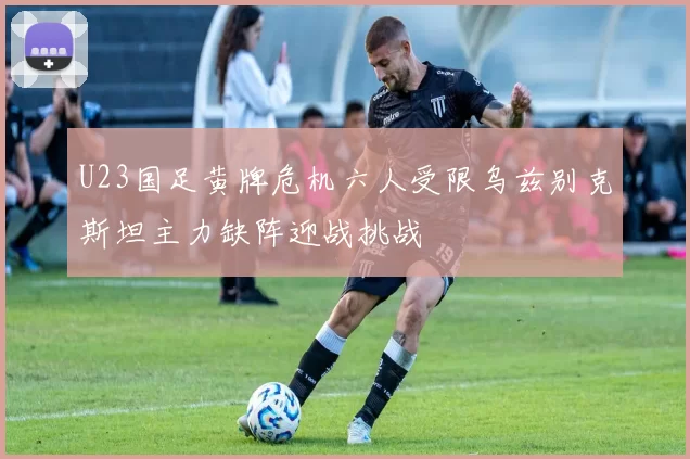U23国足黄牌危机六人受限乌兹别克斯坦主力缺阵迎战挑战