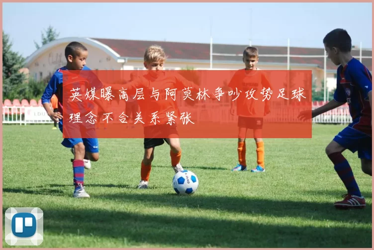 英媒曝高层与阿莫林争吵攻势足球理念不合关系紧张
