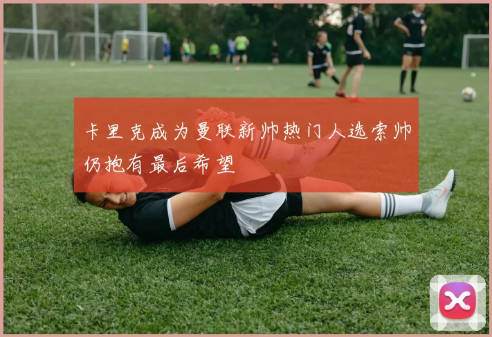卡里克成为曼联新帅热门人选索帅仍抱有最后希望
