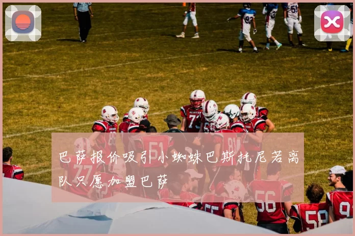 巴萨报价吸引小蜘蛛巴斯托尼若离队只愿加盟巴萨