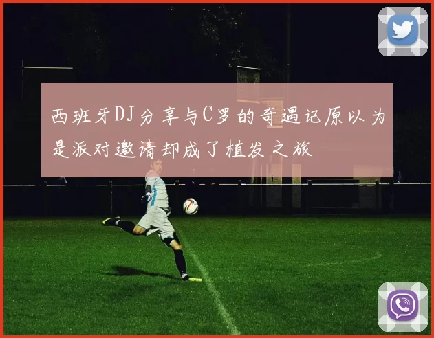 西班牙DJ分享与C罗的奇遇记原以为是派对邀请却成了植发之旅