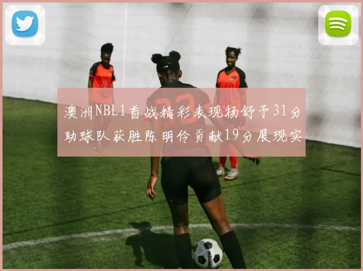 澳洲NBL1首战精彩表现杨舒予31分助球队获胜陈明伶贡献19分展现实力