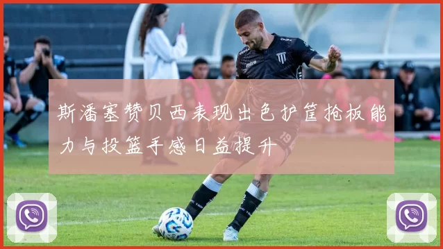 斯潘塞赞贝西表现出色护筐抢板能力与投篮手感日益提升