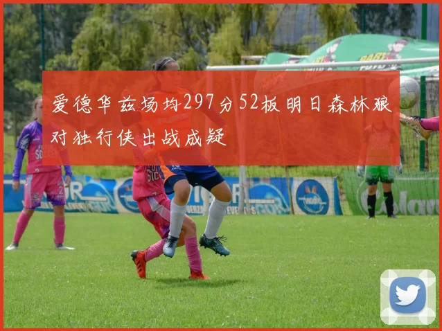 爱德华兹场均297分52板明日森林狼对独行侠出战成疑