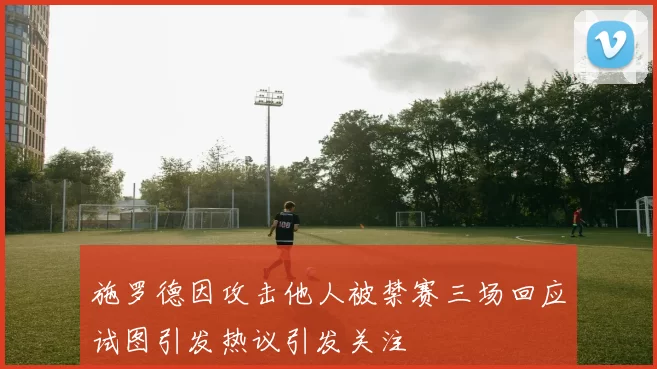 施罗德因攻击他人被禁赛三场回应试图引发热议引发关注